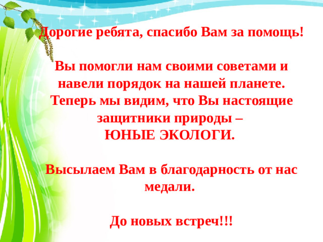 Дорогие ребята, спасибо Вам за помощь!  Вы помогли нам своими советами и навели порядок на нашей планете. Теперь мы видим, что Вы настоящие защитники природы – ЮНЫЕ ЭКОЛОГИ.  Высылаем Вам в благодарность от нас медали.  До новых встреч!!!