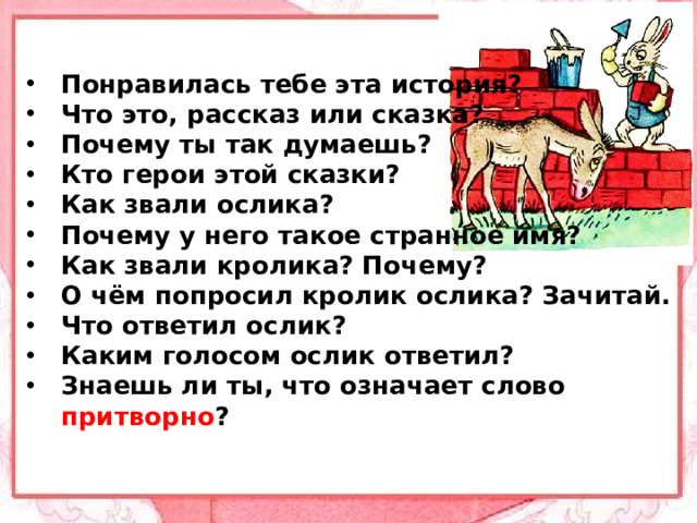 Понравилась тебе эта история? Что это, рассказ или сказка? Почему ты так думаешь? Кто герои этой сказки? Как звали ослика? Почему у него такое странное имя? Как звали кролика? Почему? О чём попросил кролик ослика? Зачитай. Что ответил ослик? Каким голосом ослик ответил? Знаешь ли ты, что означает слово притворно ?