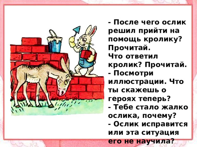 - После чего ослик решил прийти на помощь кролику? Прочитай. Что ответил кролик? Прочитай. - Посмотри иллюстрации. Что ты скажешь о героях теперь? - Тебе стало жалко ослика, почему? - Ослик исправится или эта ситуация его не научила?