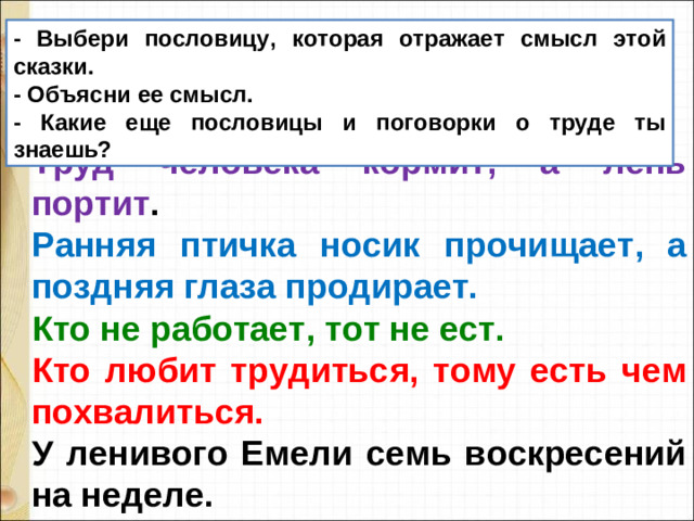 - Выбери пословицу, которая отражает смысл этой сказки. - Объясни ее смысл. - Какие еще пословицы и поговорки о труде ты знаешь? Труд человека кормит, а лень портит . Ранняя птичка носик прочищает, а поздняя глаза продирает. Кто не работает, тот не ест. Кто любит трудиться, тому есть чем похвалиться. У ленивого Емели семь воскресений на неделе.