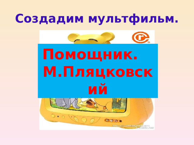 Создадим мультфильм. Помощник. М.Пляцковский Нужна история.