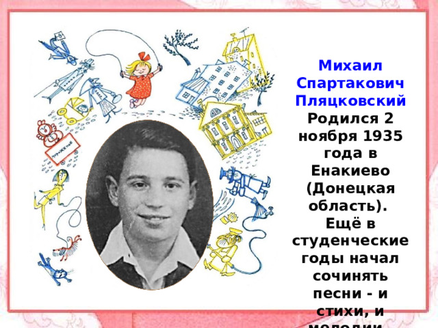 Михаил Спартакович Пляцковский Родился 2 ноября 1935 года в Енакиево (Донецкая область).  Ещё в студенческие годы начал сочинять песни - и стихи, и мелодии.