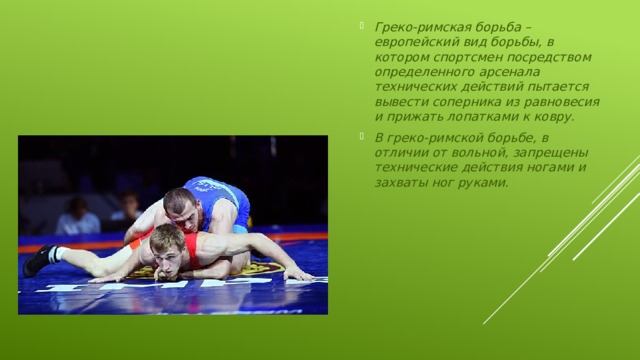Греко-римская борьба – европейский вид борьбы, в котором спортсмен посредством определенного арсенала технических действий пытается вывести соперника из равновесия и прижать лопатками к ковру. В греко-римской борьбе, в отличии от вольной, запрещены технические действия ногами и захваты ног руками.