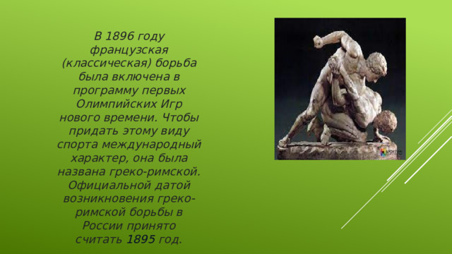 В 1896 году французская (классическая) борьба была включена в программу первых Олимпийских Игр нового времени. Чтобы придать этому виду спорта международный характер, она была названа греко-римской. Официальной датой возникновения греко-римской борьбы в России принято считать  1895  год.