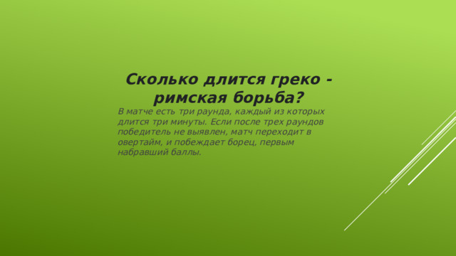 Сколько длится греко - римская борьба? В матче есть три раунда, каждый из которых длится три минуты. Если после трех раундов победитель не выявлен, матч переходит в овертайм, и побеждает борец, первым набравший баллы.