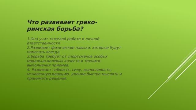 Что развивает греко- римская борьба?  1.Она учит тяжелой работе и личной ответственности 2.Развивает физические навыки, которые будут помогать всегда. 3.Борьба требует от спортсменов особых морально-волевых качеств и техники выполнения приемов. 4. Развивает гибкость, силу, выносливость, мгновенную реакцию, умение быстро мыслить и принимать решения.