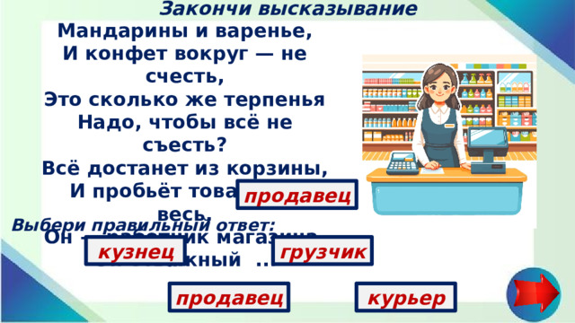 Закончи высказывание Мандарины и варенье,  И конфет вокруг — не счесть,  Это сколько же терпенья  Надо, чтобы всё не съесть?  Всё достанет из корзины,  И пробьёт товар нам весь,  Он — работник магазина,  Он отважный ...   продавец Выбери правильный ответ: кузнец грузчик продавец курьер