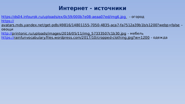 Интернет - источники https:// ds04.infourok.ru/uploads/ex/0c59/000b7e08-aeaa07ed/img6.jpg   - огород https:// avatars.mds.yandex.net/get-pdb/49816/14801155-7050-4835-aca7-fa7512a39b1b/s1200?webp=false – овощи http:// printonic.ru/uploads/images/2016/05/11/img_57333507c1b30.jpg – мебель https:// rainfunvocabulary.files.wordpress.com/2017/10/cropped-clothing.jpg?w=1200  - одежда