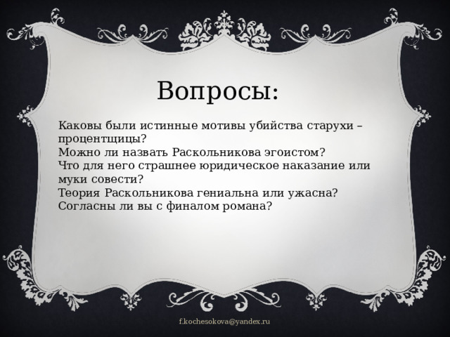 Вопросы: Каковы были истинные мотивы убийства старухи –процентщицы? Можно ли назвать Раскольникова эгоистом? Что для него страшнее юридическое наказание или муки совести? Теория Раскольникова гениальна или ужасна? Согласны ли вы с финалом романа? f.kochesokova@yandex.ru