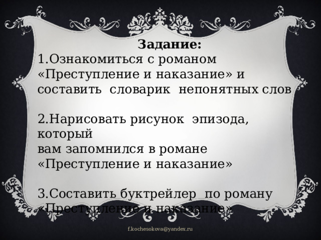 Задание: 1.Ознакомиться с романом «Преступление и наказание» и составить словарик непонятных слов 2.Нарисовать рисунок эпизода, который вам запомнился в романе «Преступление и наказание» 3.Составить буктрейлер по роману «Преступление и наказание» f.kochesokova@yandex.ru