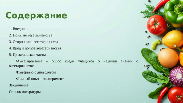 Содержание 1. Введение 2. Понятие вегетарианства 3. Сторонники вегетарианства 4. Вред и польза вегетарианства 5. Практическая часть: Анкетирование – опрос среди учащихся о наличии знаний о вегетарианстве Интервью с диетологом Личный опыт – эксперимент Анкетирование – опрос среди учащихся о наличии знаний о вегетарианстве Интервью с диетологом Личный опыт – эксперимент Заключение Список литературы