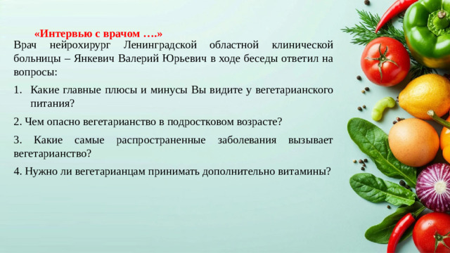 Врач нейрохирург Ленинградской областной клинической больницы – Янкевич Валерий Юрьевич в ходе беседы ответил на вопросы: Какие главные плюсы и минусы Вы видите у вегетарианского питания? 2. Чем опасно вегетарианство в подростковом возрасте? 3. Какие самые распространенные заболевания вызывает вегетарианство? 4. Нужно ли вегетарианцам принимать дополнительно витамины? «Интервью с врачом ….»
