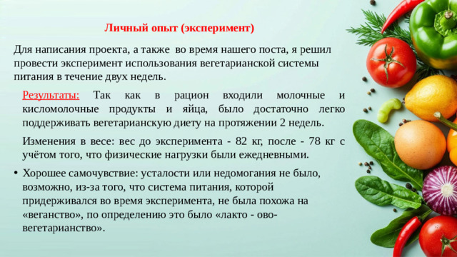 Личный опыт (эксперимент) Для написания проекта, а также во время нашего поста, я решил провести эксперимент использования вегетарианской системы питания в течение двух недель. Результаты: Так как в рацион входили молочные и кисломолочные продукты и яйца, было достаточно легко поддерживать вегетарианскую диету на протяжении 2 недель. Изменения в весе: вес до эксперимента - 82 кг, после - 78 кг с учётом того, что физические нагрузки были ежедневными.