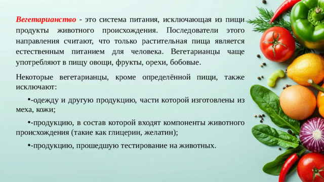 Вегетарианство - это система питания, исключающая из пищи продукты животного происхождения. Последователи этого направления считают, что только растительная пища является естественным питанием для человека. Вегетарианцы чаще употребляют в пищу овощи, фрукты, орехи, бобовые. Некоторые вегетарианцы, кроме определённой пищи, также исключают:
