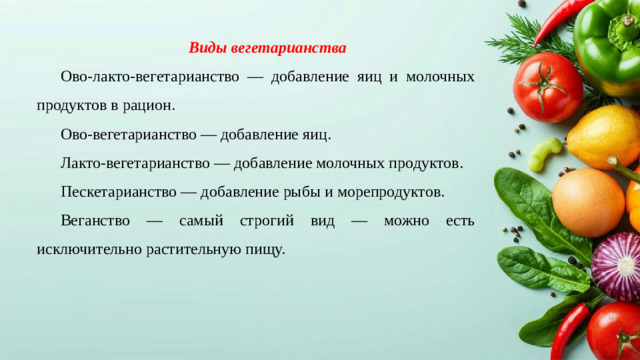 Виды вегетарианства Ово-лакто-вегетарианство — добавление яиц и молочных продуктов в рацион. Ово-вегетарианство — добавление яиц. Лакто-вегетарианство — добавление молочных продуктов. Пескетарианство — добавление рыбы и морепродуктов. Веганство — самый строгий вид — можно есть исключительно растительную пищу.
