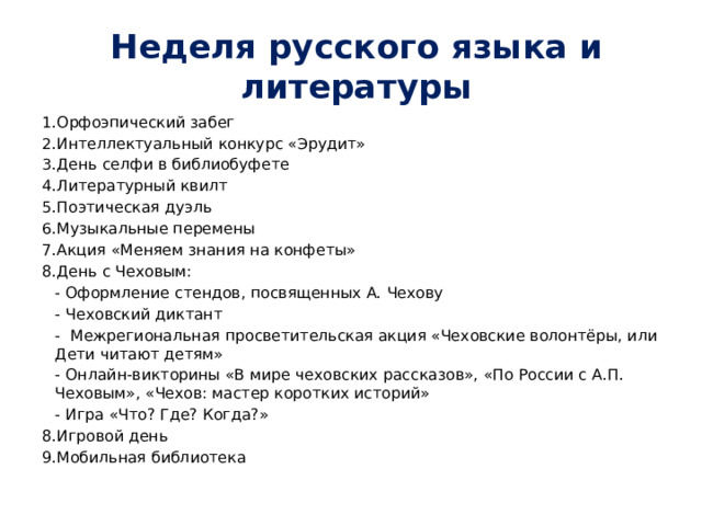 Неделя русского языка и литературы 1.Орфоэпический забег 2.Интеллектуальный конкурс «Эрудит» 3.День селфи в библиобуфете 4.Литературный квилт 5.Поэтическая дуэль 6.Музыкальные перемены 7.Акция «Меняем знания на конфеты» 8.День с Чеховым:   - Оформление стендов, посвященных А. Чехову   - Чеховский диктант   - Межрегиональная просветительская акция «Чеховские волонтёры, или Дети читают детям»   - Онлайн-викторины «В мире чеховских рассказов», «По России с А.П. Чеховым», «Чехов: мастер коротких историй»   - Игра «Что? Где? Когда?» 8.Игровой день 9.Мобильная библиотека