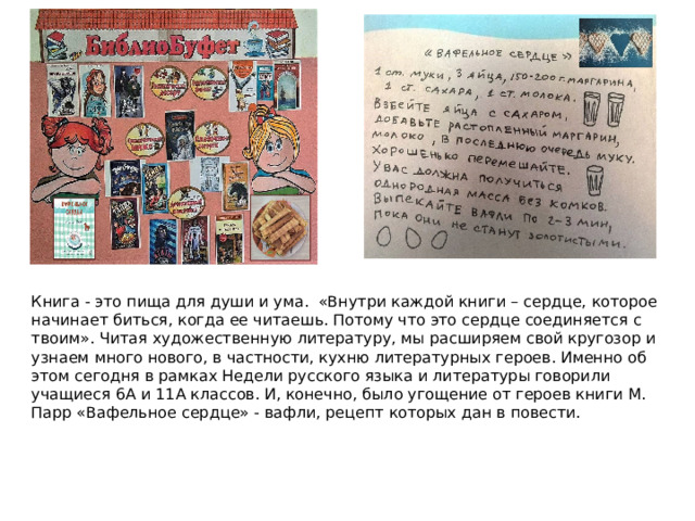 Книга - это пища для души и ума. «Внутри каждой книги – сердце, которое начинает биться, когда ее читаешь. Потому что это сердце соединяется с твоим». Читая художественную литературу, мы расширяем свой кругозор и узнаем много нового, в частности, кухню литературных героев. Именно об этом сегодня в рамках Недели русского языка и литературы говорили учащиеся 6А и 11А классов. И, конечно, было угощение от героев книги М. Парр «Вафельное сердце» - вафли, рецепт которых дан в повести.  