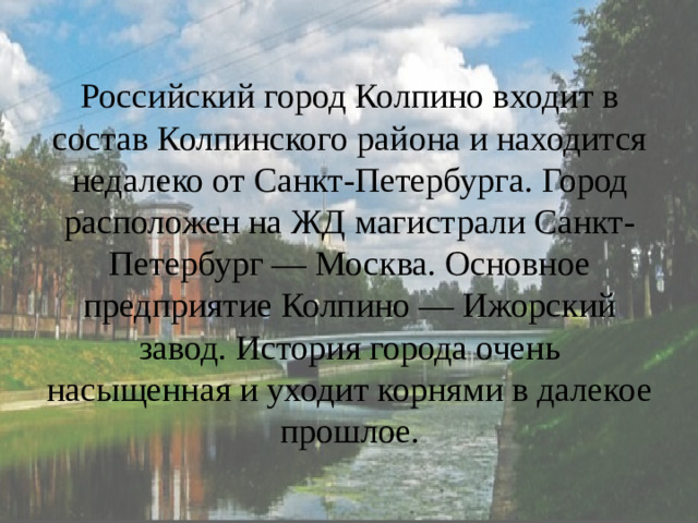 Российский город Колпино входит в состав Колпинского района и находится недалеко от Санкт-Петербурга. Город расположен на ЖД магистрали Санкт-Петербург — Москва. Основное предприятие Колпино — Ижорский завод. История города очень насыщенная и уходит корнями в далекое прошлое.