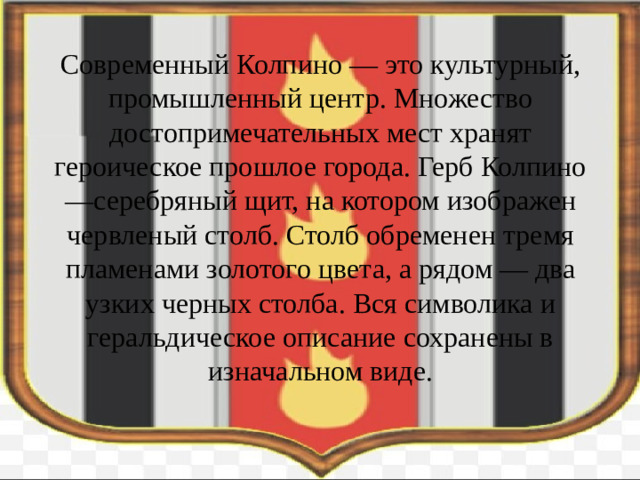 Современный Колпино — это культурный, промышленный центр. Множество достопримечательных мест хранят героическое прошлое города. Герб Колпино —серебряный щит, на котором изображен червленый столб. Столб обременен тремя пламенами золотого цвета, а рядом — два узких черных столба. Вся символика и геральдическое описание сохранены в изначальном виде.