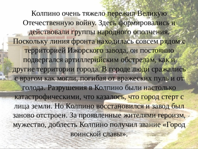 Колпино очень тяжело пережил Великую Отечественную войну. Здесь формировались и действовали группы народного ополчения. Поскольку линия фронта находилась совсем рядом с территорией Ижорского завода, он постоянно подвергался артиллерийским обстрелам, как и другие территории города. В городе люди сражались с врагом как могли, погибая от вражеских пуль и от голода. Разрушения в Колпино были настолько катастрофическими, что казалось, что город стерт с лица земли. Но Колпино восстановился и завод был заново отстроен. За проявленные жителями героизм, мужество, доблесть Колпино получил звание «Город воинской славы».
