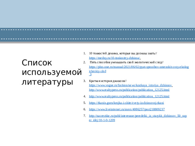 10 тонкостей денима, которые вы должны знать// https://medny.ru/10-tonkostey-dzhinsa/    Пять способов уменьшить свой экологический след// https://plus-one.ru/manual/2021/06/02/pyat-sposobov-umenshit-svoy-ekologicheskiy-sled 3 Краткая история джинсов// https://www.vogue.ru/fashion/news/kratkaya_istoriya_dzhinsov  http://www.realtypress.ru/publication/publication_12125.html http://www.realtypress.ru/publication/publication_12125.html https://tkanix.guru/krojka-i-shite/cvety-iz-dzinsovoj-tkani https://www.liveinternet.ru/users/4086257/post218809237 http://nacrestike.ru/publ/interesnoe/peredelki_iz_starykh_dzhinsov_50_super_idej/10-1-0-1209