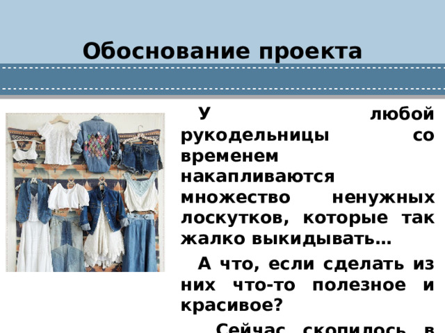 Обоснование проекта У любой рукодельницы со временем накапливаются множество ненужных лоскутков, которые так жалко выкидывать… А что, если сделать из них что-то полезное и красивое?  Сейчас скопилось в каждом доме много вещей из джинсовой ткани.
