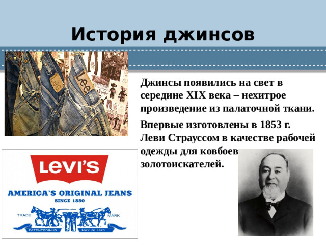 История джинсов Джинсы появились на свет в середине XIX века – нехитрое произведение из палаточной ткани. Впервые изготовлены в 1853 г. Леви Страуссом в качестве рабочей одежды для ковбоев и золотоискателей.