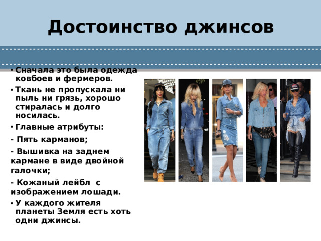 Достоинство джинсов Сначала это была одежда ковбоев и фермеров. Ткань не пропускала ни пыль ни грязь, хорошо стиралась и долго носилась. Главные атрибуты: - Пять карманов; - Вышивка на заднем кармане в виде двойной галочки; - Кожаный лейбл с изображением лошади.  У каждого жителя планеты Земля есть хоть одни джинсы.