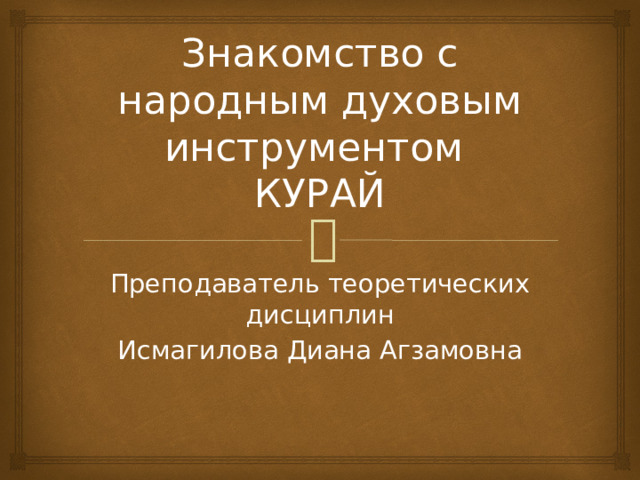 Знакомство с народным духовым инструментом  КУРАЙ Преподаватель теоретических дисциплин Исмагилова Диана Агзамовна
