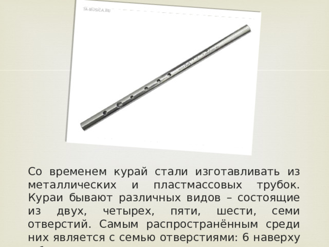 Со временем курай стали изготавливать из металлических и пластмассовых трубок. Кураи бывают различных видов – состоящие из двух, четырех, пяти, шести, семи отверстий. Самым распространённым среди них является с семью отверстиями: 6 наверху и 1 внизу.