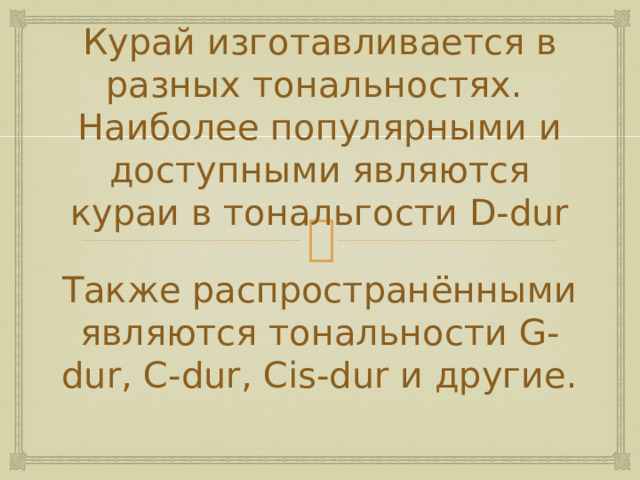 Курай изготавливается в разных тональностях.  Наиболее популярными и доступными являются кураи в тональгости D-dur Также распространёнными являются тональности G-dur, C-dur, Cis-dur и другие.