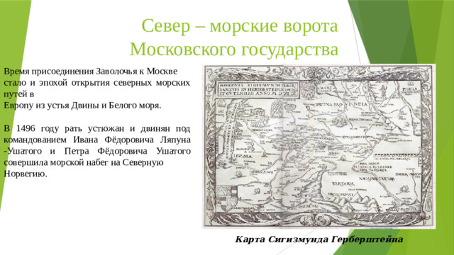 Север – морские ворота Московского государства Время присоединения Заволочья к Москве стало и эпохой открытия северных морских путей в Европу из устья Двины и Белого моря. В 1496 году рать устюжан и двинян под командованием Ивана Фёдоровича Ляпуна -Ушатого и Петра Фёдоровича Ушатого совершила морской набег на Северную Норвегию. Карта Сигизмунда Герберштейна