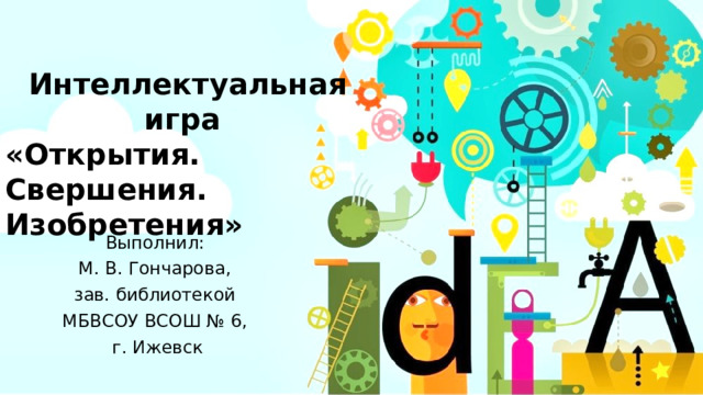 Интеллектуальная игра «Открытия. Свершения. Изобретения» Выполнил: М. В. Гончарова, зав. библиотекой МБВСОУ ВСОШ № 6, г. Ижевск