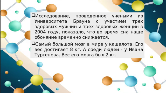 Исследование, проведенное учеными из Университета Брауна с участием трех здоровых мужчин и трех здоровых женщин в 2004 году, показало, что во время сна наше обоняние временно снижается. Самый большой мозг в мире у кашалота. Его вес достигает 8 кг. А среди людей - у Ивана Тургенева. Вес его мозга был 2 кг.