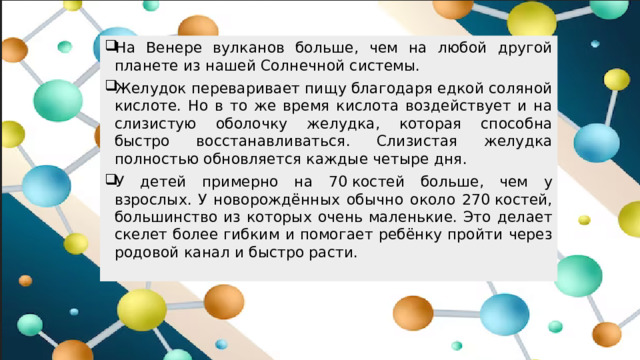 На Венере вулканов больше, чем на любой другой планете из нашей Солнечной системы. Желудок переваривает пищу благодаря едкой соляной кислоте. Но в то же время кислота воздействует и на слизистую оболочку желудка, которая способна быстро восстанавливаться. Слизистая желудка полностью обновляется каждые четыре дня. У детей примерно на 70 костей больше, чем у взрослых. У новорождённых обычно около 270 костей, большинство из которых очень маленькие. Это делает скелет более гибким и помогает ребёнку пройти через родовой канал и быстро расти.