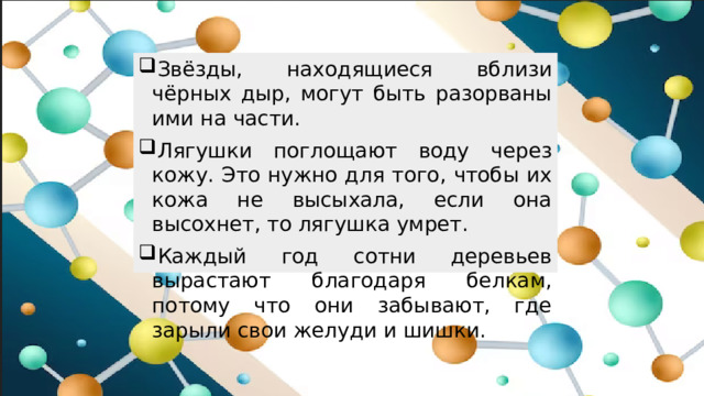 Звёзды, находящиеся вблизи чёрных дыр, могут быть разорваны ими на части. Лягушки поглощают воду через кожу. Это нужно для того, чтобы их кожа не высыхала, если она высохнет, то лягушка умрет. Каждый год сотни деревьев вырастают благодаря белкам, потому что они забывают, где зарыли свои желуди и шишки.
