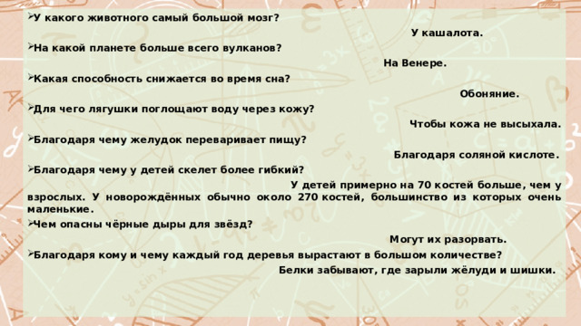 У какого животного самый большой мозг?  У кашалота. На какой планете больше всего вулканов?  На Венере. Какая способность снижается во время сна?  Обоняние. Для чего лягушки поглощают воду через кожу?  Чтобы кожа не высыхала. Благодаря чему желудок переваривает пищу?  Благодаря соляной кислоте. Благодаря чему у детей скелет более гибкий?  У детей примерно на 70 костей больше, чем у взрослых. У новорождённых обычно около 270 костей, большинство из которых очень маленькие. Чем опасны чёрные дыры для звёзд?  Могут их разорвать. Благодаря кому и чему каждый год деревья вырастают в большом количестве?