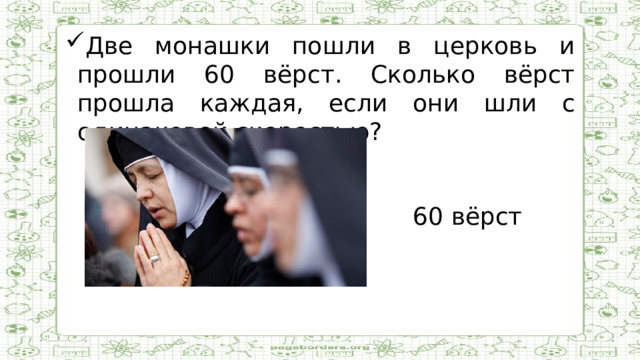 Две монашки пошли в церковь и прошли 60 вёрст. Сколько вёрст прошла каждая, если они шли с одинаковой скоростью?