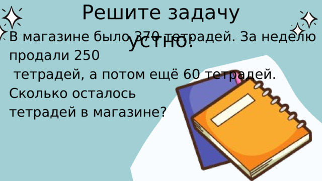 Решите задачу устно: В магазине было 370 тетрадей. За неделю продали 250  тетрадей, а потом ещё 60 тетрадей. Сколько осталось тетрадей в магазине?