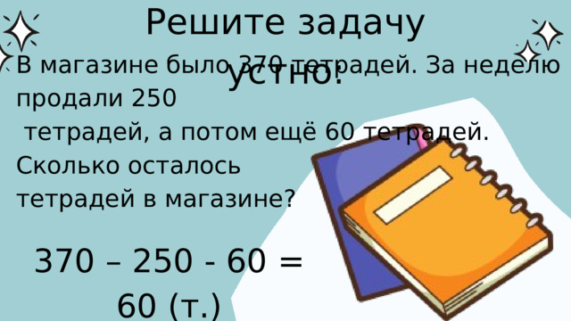 Решите задачу устно: В магазине было 370 тетрадей. За неделю продали 250  тетрадей, а потом ещё 60 тетрадей. Сколько осталось тетрадей в магазине? 370 – 250 - 60 = 60 (т.)
