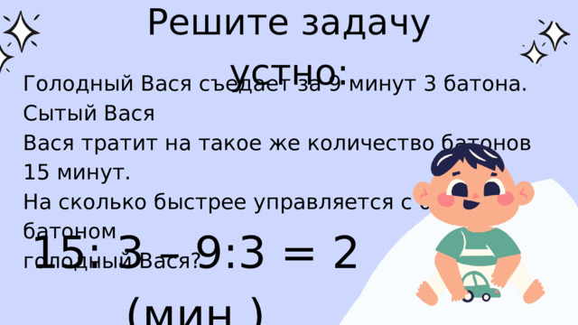 Решите задачу устно: Голодный Вася съедает за 9 минут 3 батона. Сытый Вася Вася тратит на такое же количество батонов 15 минут. На сколько быстрее управляется с одним батоном голодный Вася? 15: 3 – 9:3 = 2 (мин.)