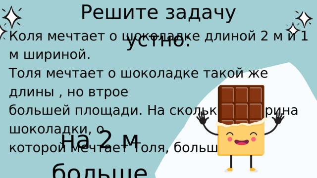 Решите задачу устно: Коля мечтает о шоколадке длиной 2 м и 1 м шириной. Толя мечтает о шоколадке такой же длины , но втрое большей площади. На сколько м ширина шоколадки, о которой мечтает Толя, больше? на 2 м больше