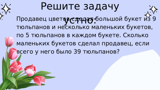 Решите задачу устно: Продавец цветов сделал большой букет из 9 тюльпанов и несколько маленьких букетов, по 5 тюльпанов в каждом букете. Сколько маленьких букетов сделал продавец, если всего у него было 39 тюльпанов?