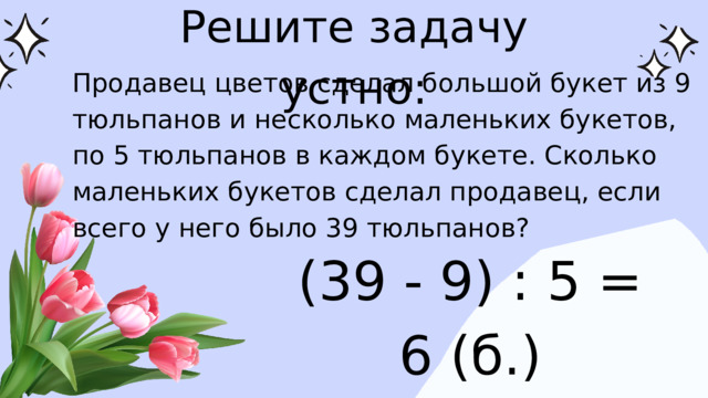 Решите задачу устно: Продавец цветов сделал большой букет из 9 тюльпанов и несколько маленьких букетов, по 5 тюльпанов в каждом букете. Сколько маленьких букетов сделал продавец, если всего у него было 39 тюльпанов? (39 - 9) : 5 = 6 (б.)