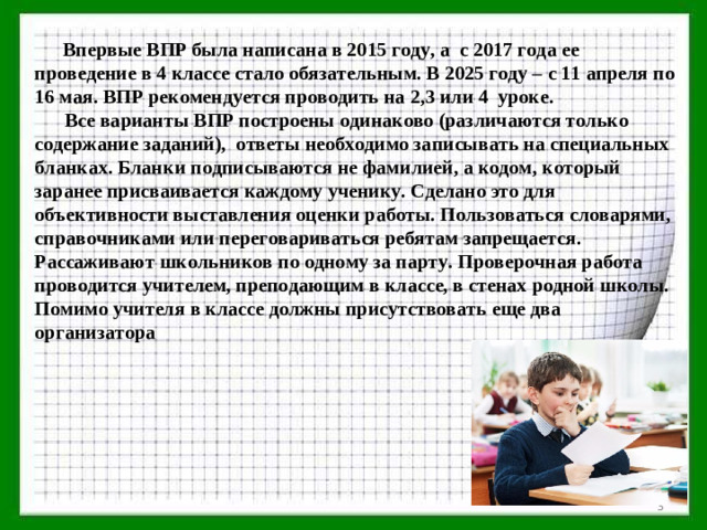 Впервые ВПР была написана в 2015 году, а с 2017 года ее проведение в 4 классе стало обязательным. В 2025 году – с 11 апреля по 16 мая. ВПР рекомендуется проводить на 2,3 или 4 уроке.  Все варианты ВПР построены одинаково (различаются только содержание заданий), ответы необходимо записывать на специальных бланках. Бланки подписываются не фамилией, а кодом, который заранее присваивается каждому ученику. Сделано это для объективности выставления оценки работы. Пользоваться словарями, справочниками или переговариваться ребятам запрещается. Рассаживают школьников по одному за парту. Проверочная работа проводится учителем, преподающим в классе, в стенах родной школы. Помимо учителя в классе должны присутствовать еще два организатора