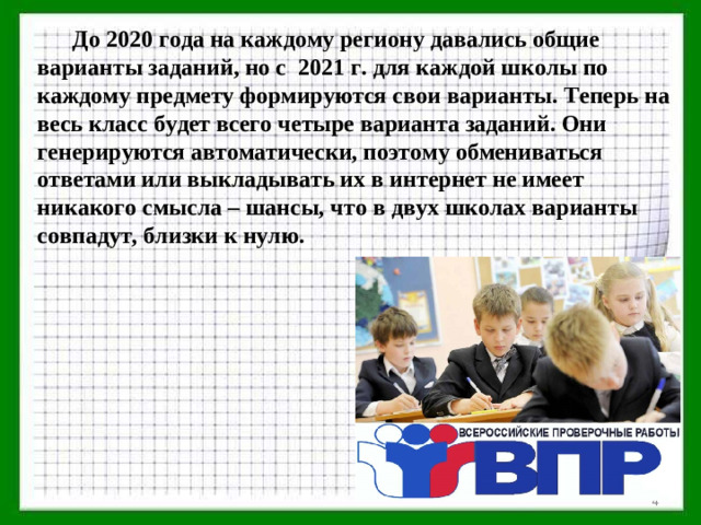 До 2020 года на каждому региону давались общие варианты заданий, но с 2021 г. для каждой школы по каждому предмету формируются свои варианты. Теперь на весь класс будет всего четыре варианта заданий. Они генерируются автоматически, поэтому обмениваться ответами или выкладывать их в интернет не имеет никакого смысла – шансы, что в двух школах варианты совпадут, близки к нулю.
