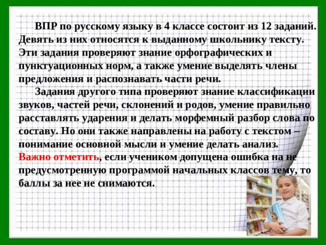 ВПР по русскому языку в 4 классе состоит из 12 заданий. Девять из них относятся к выданному школьнику тексту. Эти задания проверяют знание орфографических и пунктуационных норм, а также умение выделять члены предложения и распознавать части речи.  Задания другого типа проверяют знание классификации звуков, частей речи, склонений и родов, умение правильно расставлять ударения и делать морфемный разбор слова по составу. Но они также направлены на работу с текстом – понимание основной мысли и умение делать анализ. Важно отметить , если учеником допущена ошибка на не предусмотренную программой начальных классов тему, то баллы за нее не снимаются.