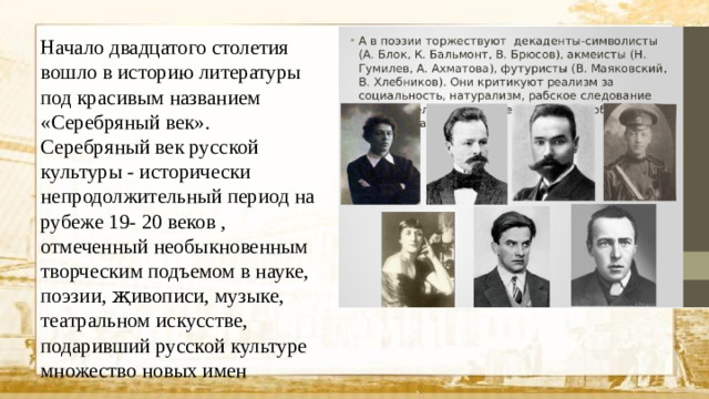 Начало двадцатого столетия вошло в историю литературы под красивым названием «Серебряный век». Серебряный век русской культуры - исторически непродолжительный период на рубеже 19- 20 веков , отмеченный необыкновенным творческим подъемом в науке, поэзии, җивописи, музыке, театральном искусстве, подаривший русской культуре множество новых имен