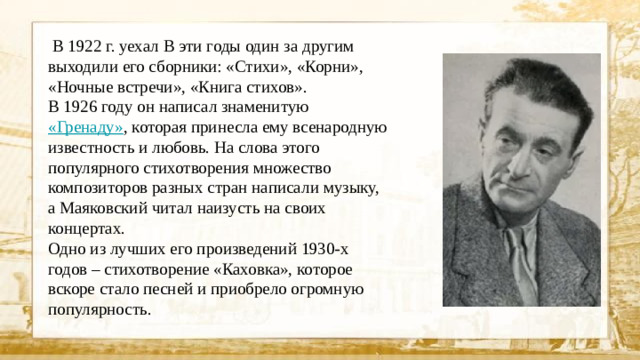 В 1922 г. уехал В эти годы один за другим выходили его сборники: «Стихи», «Корни», «Ночные встречи», «Книга стихов». В 1926 году он написал знаменитую «Гренаду» , которая принесла ему всенародную известность и любовь. На слова этого популярного стихотворения множество композиторов разных стран написали музыку, а Маяковский читал наизусть на своих концертах. Одно из лучших его произведений 1930-х годов – стихотворение «Каховка», которое вскоре стало песней и приобрело огромную популярность.