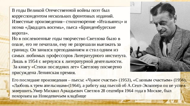 В годы Великой Отечественной войны поэт был корреспондентом нескольких фронтовых изданий. Известные произведения– стихотворение «Итальянец» и поэма «Двадцать восемь», пьеса «Бранденбургские ворота». Но в послевоенные годы творчество Светлова было в опале, его не печатали, ему не разрешали выезжать за границу. Он занялся преподаванием и стал одним из самых любимых профессоров Литературного института. Лишь в 1954 г. вернулся к литературной деятельности.  За книгу «Стихи последних лет» Светлову посмертно присуждена Ленинская премия. Его последние произведения – пьесы: «Чужое счастье» (1953), «С новым счастьем» (1956), «Любовь к трем апельсинам»(1964), а работу над пьесой об А.Сент-Экзюпери он не успел завершить.Умер Михаил Аркадьевич Светлов 28 сентября 1964 года в Москве, был похоронен на Новодевичьем кладбище